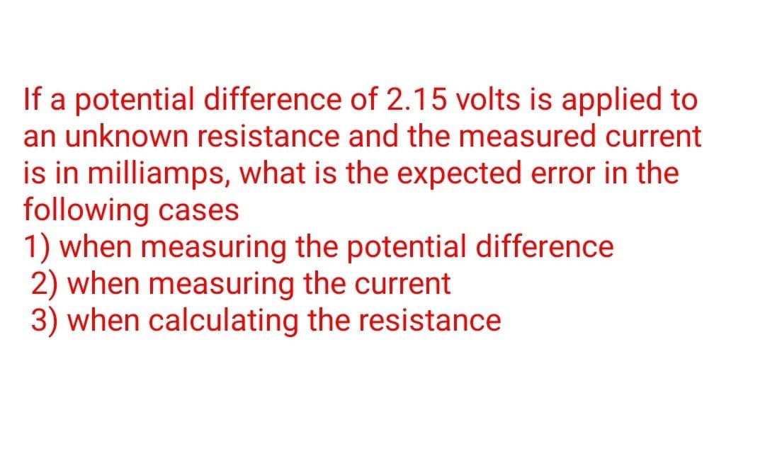 If a potential difference of 2.15 volts is applied to
an unknown resistance and the measured current
is in milliamps, what is the expected error in the
following cases
1) when measuring the potential difference
2) when measuring the current
3) when calculating the resistance