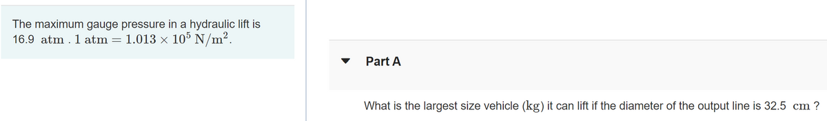 The maximum gauge pressure in a hydraulic lift is
16.9 atm . 1 atm
1.013 x 105 N/m?.
Part A
What is the largest size vehicle (kg) it can lift if the diameter of the output line is 32.5 cm ?
