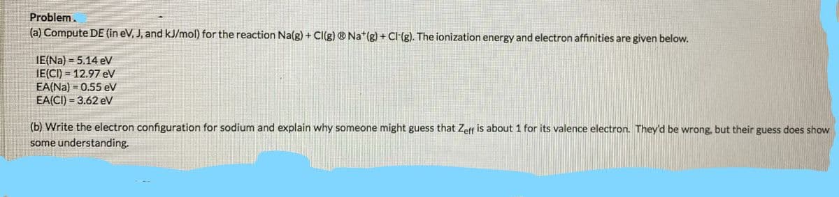 Problem.
(a) Compute DE (in eV, J, and kJ/mol) for the reaction Na(g) + Cl(g) ® Na*(g) + Cl(g). The ionization energy and electron affinities are given below.
IE(Na) = 5.14 eV
IE(CI) = 12.97eV
EA(Na) = 0.55 eV
EA(CI) = 3.62 eV
(b) Write the electron configuration for sodium and explain why someone might guess that Zeff is about 1 for its valence electron. They'd be wrong, but their guess does show
some understanding.
