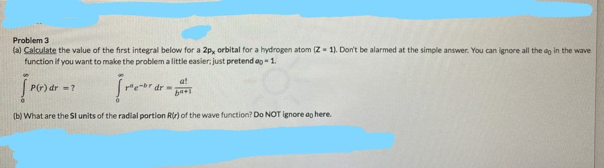 Problem 3
(a) Calculate the value of the first integral below for a 2px orbital for a hydrogen atom (Z = 1). Don't be alarmed at the simple answer. You can ignore all the ao in the wave
function if you want to make the problem a little easier; just pretend ao = 1.
%3D
a!
P(r) dr = ?
rae-br dr
%3D
ba+1
(b) What are the SI units of the radial portion R(r) of the wave function? Do NOT ignore ao here.
