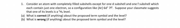 1. Consider an atom with completely filled subshells except for one d subshell and one f subshell which
each contain just one electron, so a configuration like [Ar] 6d' 7f. Suppose your classmate suggests
that one of its levels is a 'H. level.
(a) What is correct (if anything) about the proposed term symbol and the level?
(b) What is wrong (if anything) about the proposed term symbol and the level?
