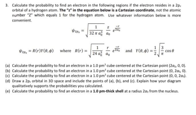 3. Calculate the probability to find an electron in the following regions if the electron resides in a 2p:
orbital of a hydrogen atom. The "z" in the equation below is a Cartesian coordinate, not the atomic
number "2" which equals 1 for the hydrogen atom. Use whatever information below is more
convenient.
32 n až ao
13
I and Y(0,4) =:
24 až ao
Vzp, = R(r)Y(0, 4) where R(r) =
(a) Calculate the probability to find an electron in a 1.0 pm' cube centered at the Cartesian point (200, 0, 0).
(b) Calculate the probability to find an electron in a 1.0 pm' cube centered at the Cartesian point (0, 2ao, 0).
(c) Calculate the probability to find an electron in a 1.0 pm' cube centered at the Cartesian point (0, 0, 2a0).
(d) Draw a 2p, orbital in 3D space and include the points of (a), (b), and (c). Explain how your diagram
qualitatively supports the probabilities you calculated.
(e) Calculate the probability to find an electron in a 1.0 pm-thick shell at a radius 2ao from the nucleus.
