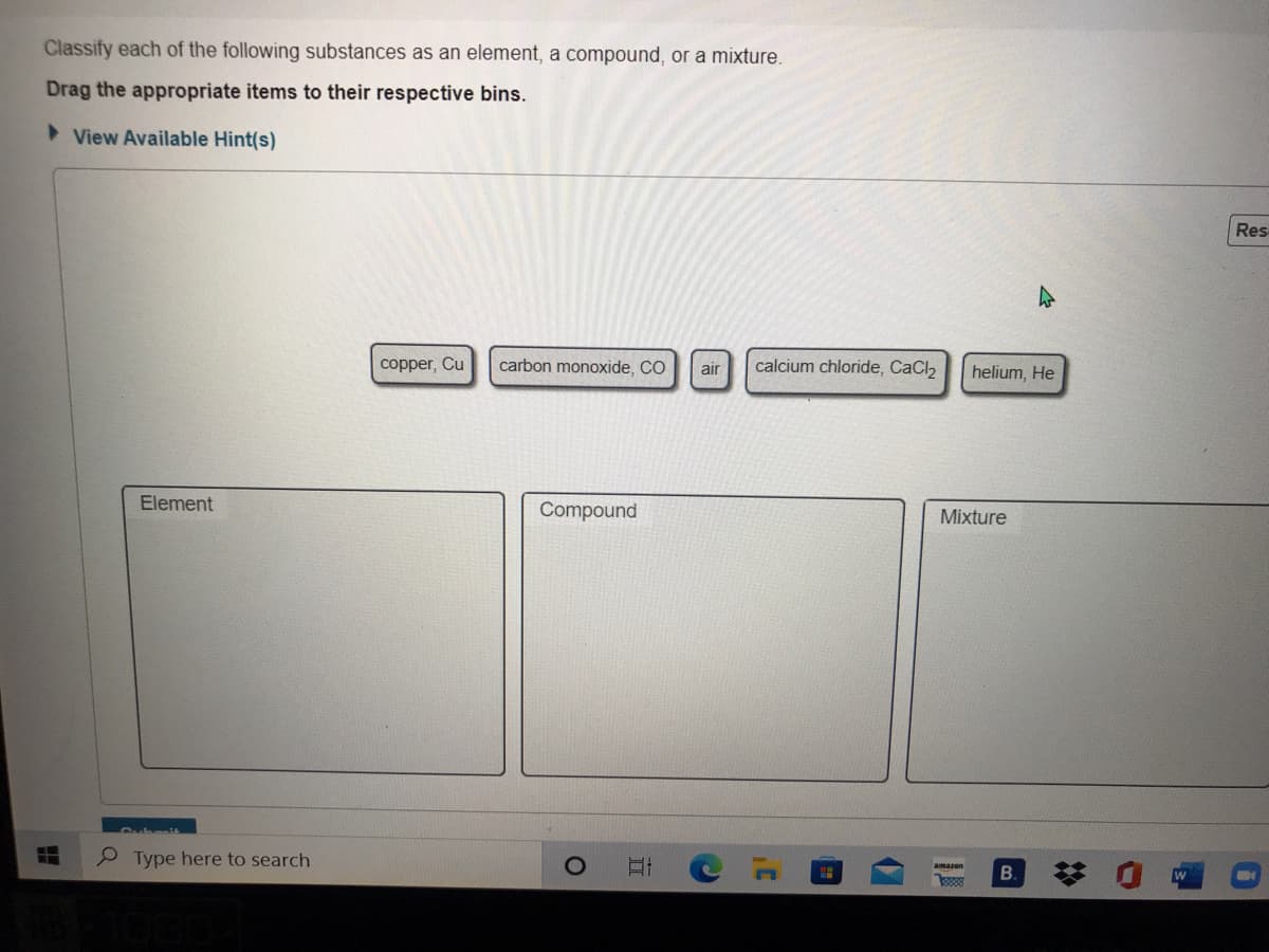 Classify each of the following substances as an element, a compound, or a mixture.
Drag the appropriate items to their respective bins.
> View Available Hint(s)
Res
copper, Cu
carbon monoxide, CO
air
calcium chloride, CaCl2
helium, He
Element
Compound
Mixture
P Type here to search
amazon
B.
