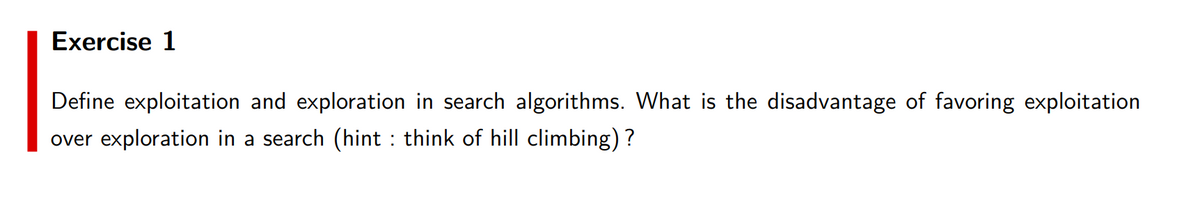 Exercise 1
Define exploitation and exploration in search algorithms. What is the disadvantage of favoring exploitation
over exploration in a search (hint : think of hill climbing) ?
