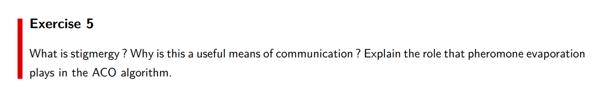 Exercise 5
What is stigmergy? Why is this a useful means of communication ? Explain the role that pheromone evaporation
plays in the ACO algorithm.
