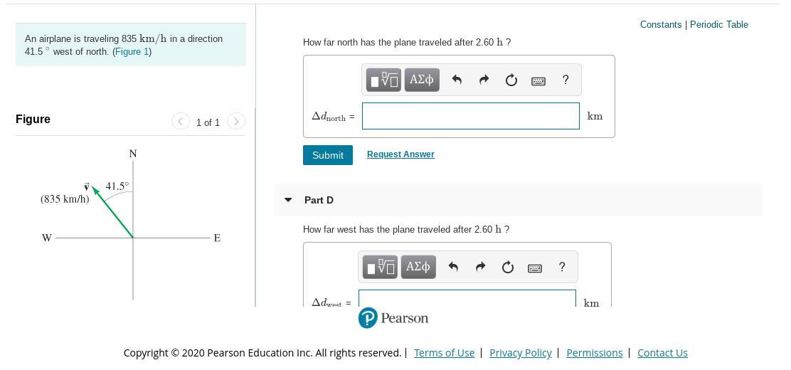 Constants | Periodic Table
An airplane is traveling 835 km/h in a direction
41.5° west of north. (Figure 1)
How far north has the plane traveled after 2.60 h ?
nνα ΑΣφ
Adnorth =
km
Figure
1 of 1
Request Answer
Submit
41.5°
(835 km/h)
Part D
west has the plane traveled after 2.60 h ?
How
Π ΑΣφ
Adwest =
km
P Pearson
Copyright © 2020 Pearson Education Inc. All rights reserved. | Terms of Use | Privacy Policy | Permissions | Contact Us
