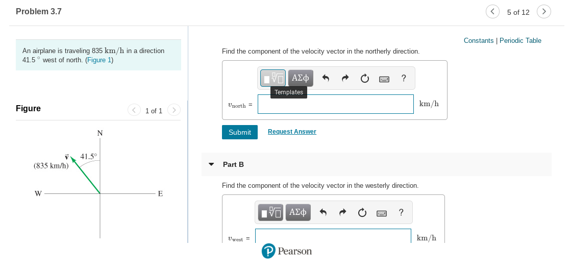 Problem 3.7
5 of 12
Constants I Periodic Table
An airplane is traveling 835 km/h in a direction
41.5° west of north. (Figure 1)
Find the component of the velocity vector in the northerly direction.
ΠΠ ΑΣ φ
Templates
km/h
Unorth =
Figure
< 1 of 1
>
Request Answer
Submit
V 41.5°
Part B
(835 km/h)
Find the component of the velocity vector in the westerly direction.
Ην ΑΣφ
km/h
Vwest =
P Pearson
