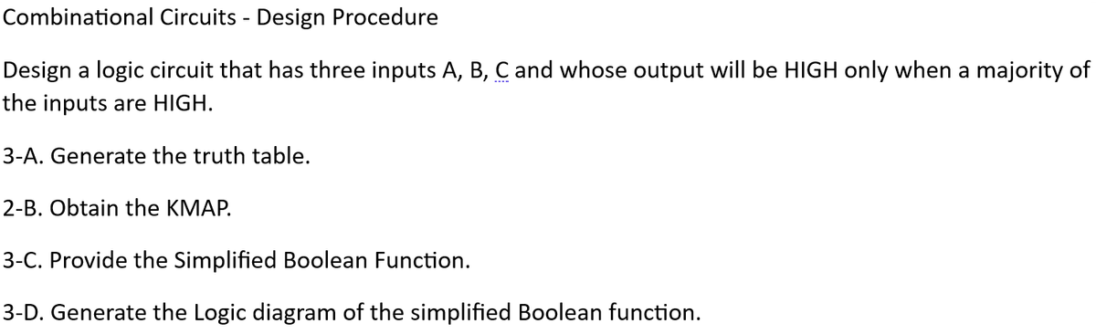 Combinational Circuits - Design Procedure
Design a logic circuit that has three inputs A, B, C and whose output will be HIGH only when a majority of
the inputs are HIGH.
3-A. Generate the truth table.
2-B. Obtain the KMAP.
3-C. Provide the Simplified Boolean Function.
3-D. Generate the Logic diagram of the simplified Boolean function.