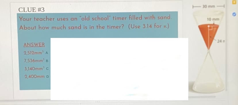 E 30 mm
CLUE #3
Your teacher uses an "old school" timer filled with sand.
10 mm
About how much sand is in the timer? (Use 3.14 for m.)
24 n
ANSWER
2,512mm A
7,536mm B
3,140mm c
2,400mm D
