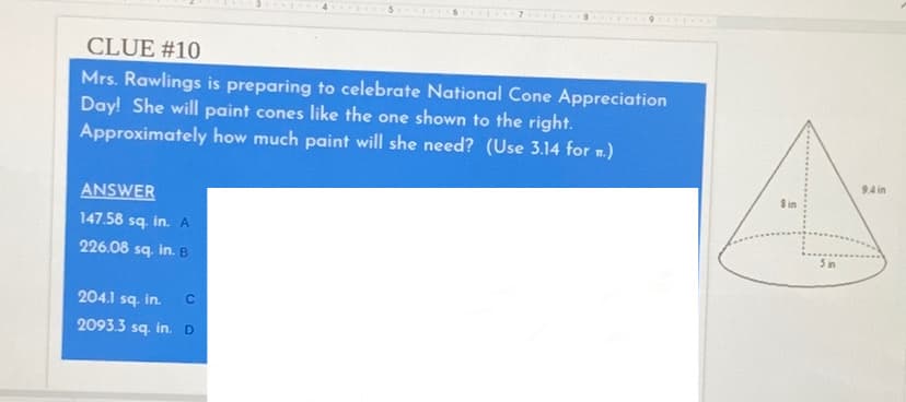 CLUE #10
Mrs. Rawlings is preparing to celebrate National Cone Appreciation
Day! She will paint cones like the one shown to the right.
Approximately how much paint will she need? (Use 3.14 for m.)
94 in
S in
ANSWER
147.58 sq. in. A
5 in
226.08 sq. in. B
204.1 sq. in.
2093.3 sq. in.D
