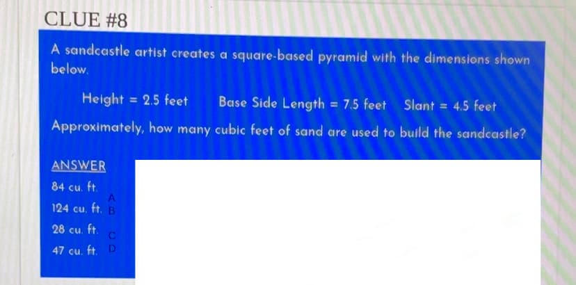 CLUE #8
A sandcastle artist creates a square-based pyramid with the dimensions shown
below.
Height = 2.5 feet
Base Side Length = 7.5 feet
Slant = 4.5 feet
%3D
Approximately, how many cubic feet of sand are used to build the sandcastle?
ANSWER
84 cu. ft.
124 cu. ft. B
28 cu. ft.
47 cu. ft. D
