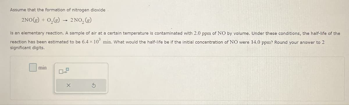 Assume that the formation of nitrogen dioxide
2NO(g) + O2(g)
2 NO2 (g)
is an elementary reaction. A sample of air at a certain temperature is contaminated with 2.0 ppm of NO by volume. Under these conditions, the half-life of the
reaction has been estimated to be 6.4 × 103 min. What would the half-life be if the initial concentration of NO were 14.0 ppm? Round your answer to 2
significant digits.
min
X
5