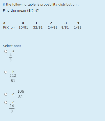 if the following table is probability distribution .
Find the mean (E(X))?
1
4
P(X=x) 16/81 32/81 24/81 8/81 1/81
Select one:
a.
4
o b.
112
81
106
C.
81
d.
14
3
