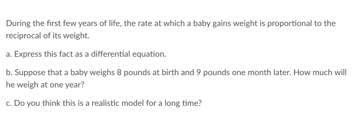 During the first few years of life, the rate at which a baby gains weight is proportional to the
reciprocal of its weight.
a. Express this fact as a differential equation.
b. Suppose that a baby weighs 8 pounds at birth and 9 pounds one month later. How much will
he weigh at one year?
c. Do you think this is a realistic model for a long time?