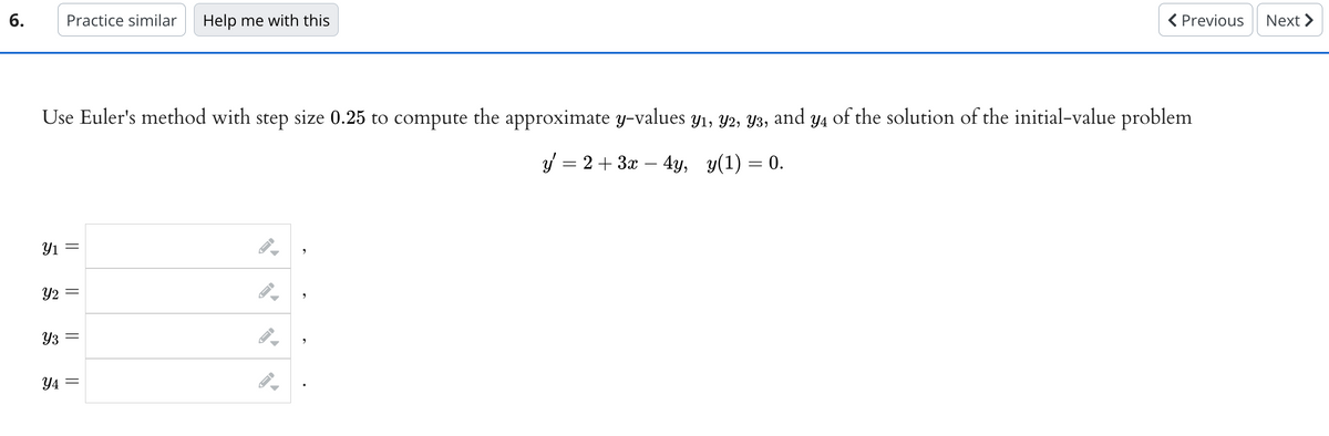 6.
Practice similar Help me with this
Use Euler's method with step size 0.25 to compute the approximate y-values y1, y2, y3, and y4 of the solution of the initial-value problem
y = 2 + 3x - 4y, y(1) = 0.
Y1 =
Y2 =
Y3
||
Y4=
=
→
←
→
< Previous
JI
Next >