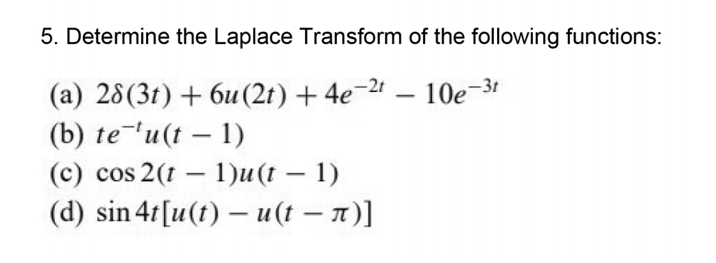 5. Determine the Laplace Transform of the following functions:
(a) 28(3t) +6u(2t) + 4e-2
(b) te'u(t – 1)
(c) cos 2(t – 1)u(t – 1)
(d) sin 4t[u(t) – u(t – n)]
10e-3t
-
