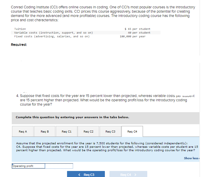 Conrad Coding Institute (CCI) offers online courses in coding. One of CCI's most popular courses is the introductory
course that teaches basic coding skills. CCI prices this course aggressively, because of the potential for creating
demand for the more advanced (and more profitable) courses. The Introductory coding course has the following
price and cost characteristics:
Tuition
Variable costs (instruction, support, and so on)
Fixed costs (advertising, salaries, and so on)
Required:
4. Suppose that fixed costs for the year are 15 percent lower than projected, whereas variable costs per swuent
are 15 percent higher than projected. What would be the operating profit/loss for the Introductory coding
course for the year?
Complete this question by entering your answers in the tabs below.
Req A
Req B
Operating profit
Req C1
Req C2
$ 65 per student
40 per student
180,000 per year
Req C3
< Req C3
Assume that the projected enrollment for the year is 7,500 students for the following (considered independently):
C4. Suppose that fixed costs for the year are 15 percent lower than projected, whereas variable costs per student are 15
percent higher than projected. What would be the operating profit/loss for the introductory coding course for the year?
Reg C4
Req C4 >
Show less