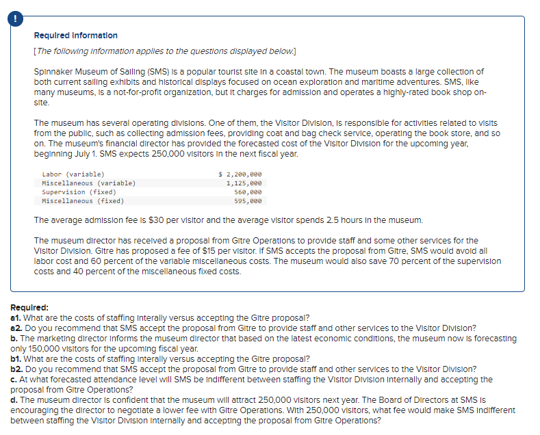Required Information
[The following information applies to the questions displayed below.]
Spinnaker Museum of Salling (SMS) is a popular tourist site in a coastal town. The museum boasts a large collection of
both current sailing exhibits and historical displays focused on ocean exploration and maritime adventures. SMS, like
many museums, is a not-for-profit organization, but it charges for admission and operates a highly-rated book shop on-
site.
The museum has several operating divisions. One of them, the Visitor Division, is responsible for activities related to visits
from the public, such as collecting admission fees, providing coat and bag check service, operating the book store, and so
on. The museum's financial director has provided the forecasted cost of the Visitor Division for the upcoming year,
beginning July 1. SMS expects 250,000 visitors in the next fiscal year.
Labor (variable)
Miscellaneous (variable)
Supervision (fixed)
Miscellaneous (fixed)
The average admission fee is $30 per visitor and the average visitor spends 2.5 hours in the museum.
The museum director has received a proposal from Gitre Operations to provide staff and some other services for the
Visitor Division. Gitre has proposed a fee of $15 per visitor. If SMS accepts the proposal from Gitre, SMS would avoid all
labor cost and 60 percent of the variable miscellaneous costs. The museum would also save 70 percent of the supervision
costs and 40 percent of the miscellaneous fixed costs.
$ 2,200,000
1,125,000
560,000
595,000
Required:
a1. What are the costs of staffing Interally versus accepting the Gitre proposal?
a2. Do you recommend that SMS accept the proposal from Gitre to provide staff and other services to the Visitor Division?
b. The marketing director Informs the museum director that based on the latest economic conditions, the museum now is forecasting
only 150,000 visitors for the upcoming fiscal year.
b1. What are the costs of staffing Interally versus accepting the Gitre proposal?
b2. Do you recommend that SMS accept the proposal from Gitre to provide staff and other services to the Visitor Division?
c. At what forecasted attendance level will SMS be Indifferent between staffing the Visitor Division Internally and accepting the
proposal from Gitre Operations?
d. The museum director is confident that the museum will attract 250,000 visitors next year. The Board of Directors at SMS Is
encouraging the director to negotiate a lower fee with Gitre Operations. With 250,000 visitors, what fee would make SMS Indifferent
between staffing the Visitor Division Internally and accepting the proposal from Gitre Operations?