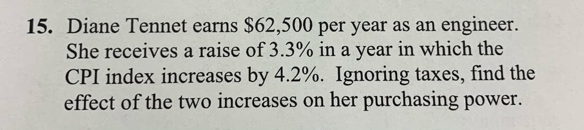 15. Diane Tennet earns $62,500 per year as an engineer.
She receives a raise of 3.3% in a year in which the
CPI index increases by 4.2%. Ignoring taxes, find the
effect of the two increases on her purchasing power.
