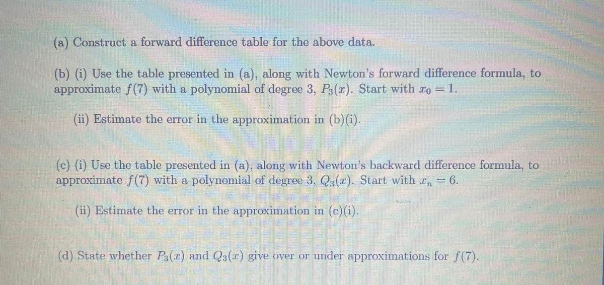 (a) Construct a forward difference table for the above data.
(b) (i) Use the table presented in (a), along with Newton's forward difference formula, to
approximate f(7) with a polynomial of degree 3, P3(x). Start with zo = 1.
(ii) Estimate the error in the approximation in (b)(i).
(c) (i) Use the table presented in (a), along with Newton's backward difference formula, to
approximate f(7) with a polynomial of degree 3, Q3(z). Start with z₁ = 6.
(ii) Estimate the error in the approximation in (c) (i).
(d) State whether P3(r) and Q3(z) give over or under approximations for f(7).
DE