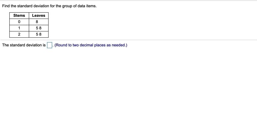 Find the standard deviation for the group of data items.
Stems
Leaves
8
1
58
58
The standard deviation is
(Round to two decimal places as needed.)
