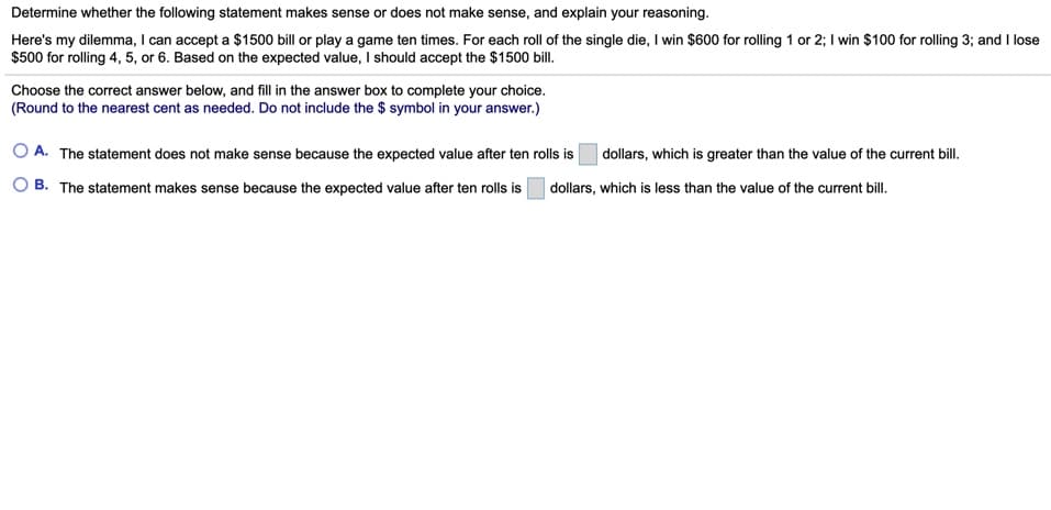 Determine whether the following statement makes sense or does not make sense, and explain your reasoning.
Here's my dilemma, I can accept a $1500 bill or play a game ten times. For each roll of the single die, I win $600 for rolling 1 or 2; I win $100 for rolling 3; and I lose
$500 for rolling 4, 5, or 6. Based on the expected value, should accept the $1500 bill.
Choose the correct answer below, and fill in the answer box to complete your choice.
(Round to the nearest cent as needed. Do not include the $ symbol in your answer.)
O A. The statement does not make sense because the expected value after ten rolls is
dollars, which is greater than the value of the current bill.
O B. The statement makes sense because the expected value after ten rolls is
dollars, which is less than the value of the current bill.
