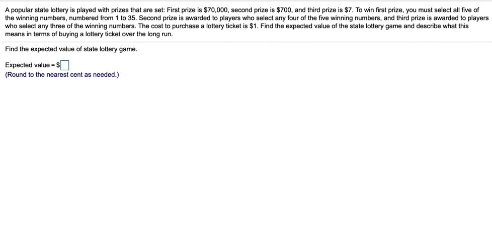 A popular state lottery is played with prizes that are set: First prize is $70,000, second prize is $700, and third prize is $7. To win first prize, you must select all five of
the winning numbers, numbered from 1 to 35. Second prize is awarded to players who select any four of the five winning numbers, and third prize is awarded to players
who select any three of the winning numbers. The cost to purchase a lottery ticket is $1. Find the expected value of the state lottery game and describe what this
means in terms of buying a lottery ticket over the long run.
Find the expected value of state lottery game.
Expected value = $
(Round to the nearest cent as needed.)
