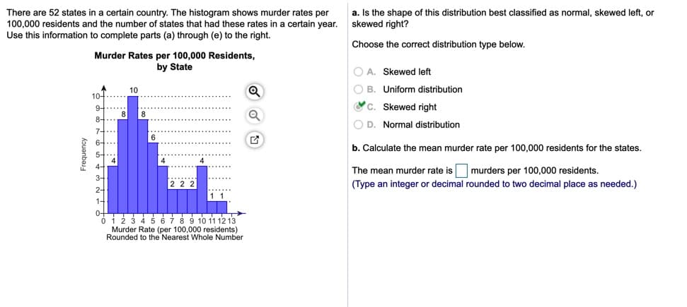 There are 52 states in a certain country. The histogram shows murder rates per
100,000 residents and the number of states that had these rates in a certain year.
Use this information to complete parts (a) through (e) to the right.
a. Is the shape of this distribution best classified as normal, skewed left, or
skewed right?
Choose the correct distribution type below.
Murder Rates per 100,000 Residents,
by State
O A. Skewed left
10
O B. Uniform distribution
10-
VC. Skewed right
9-
8
O D. Normal distribution
7-
b. Calculate the mean murder rate per 100,000 residents for the states.
The mean murder rate is murders per 100,000 residents.
(Type an integer or decimal rounded to two decimal place as needed.)
45 67 8 9 10 11 12 13
Murder Rate (per 100,000 residents)
Rounded to the Nearest Whole Number
Frequency
