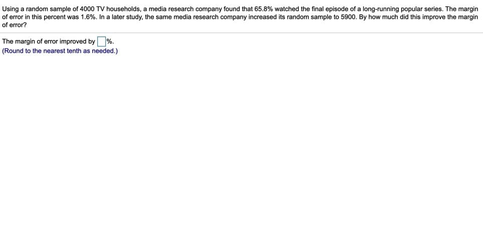 Using a random sample of 4000 TV households, a media research company found that 65.8% watched the final episode of a long-running popular series. The margin
of error in this percent was 1.6%. In a later study, the same media research company increased its random sample to 5900. By how much did this improve the margin
of error?
The margin of error improved by %.
(Round to the nearest tenth as needed.)
