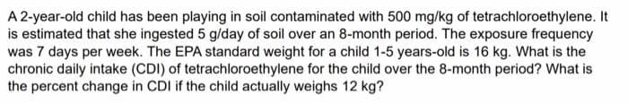 A 2-year-old child has been playing in soil contaminated with 500 mg/kg of tetrachloroethylene. It
is estimated that she ingested 5 g/day of soil over an 8-month period. The exposure frequency
was 7 days per week. The EPA standard weight for a child 1-5 years-old is 16 kg. What is the
chronic daily intake (CDI) of tetrachloroethylene for the child over the 8-month period? What is
the percent change in CDI if the child actually weighs 12 kg?