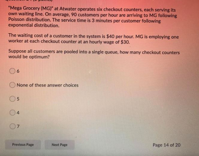 "Mega Grocery (MG)" at Atwater operates six checkout counters, each serving its
own waiting line. On average, 90 customers per hour are arriving to MG following
Poisson distribution. The service time is 3 minutes per customer following
exponential distribution.
The waiting cost of a customer in the system is $40 per hour. MG is employing one
worker at each checkout counter at an hourly wage of $30.
Suppose all customers are pooled into a single queue, how many checkout counters
would be optimum?
16
None of these answer choices
O5
04
07
Previous Page
Next Page
Page 14 of 20
