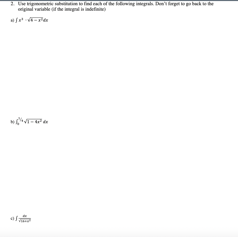 2. Use trigonometric substitution to find each of the following integrals. Don't forget to go back to the
original variable (if the integral is indefinite)
a) S x³ · V4 – x2 dx
b) S4 VI– 4x² dx
dx
c) I T16+x2
