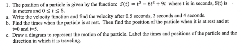 1. The position of a particle is given by the function: S(t) = t³ – 6t² + 9t where t is in scconds, S(t) is
in meters and 0 < t < 5.
a. Write the velocity function and find the velocity after 0.5 seconds, 2 seconds and 4 seconds.
b. Find the times when the particle is at rest. Then find the position of the particle when it is at rest and at
t=0 and t=5.
c. Draw a diagram to represent the motion of the particle. Label the times and positions of the particle and the
direction in which it is traveling.
