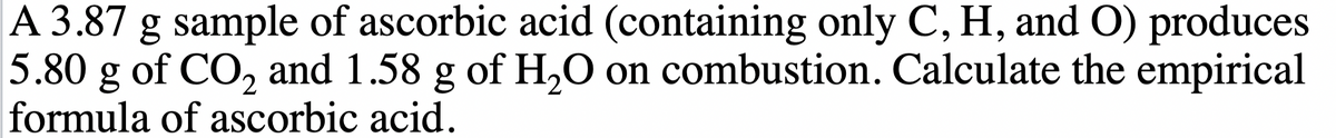 A 3.87 g sample of ascorbic acid (containing only C, H, and O) produces
5.80 g of CO₂ and 1.58 g of H₂O on combustion. Calculate the empirical
formula of ascorbic acid.