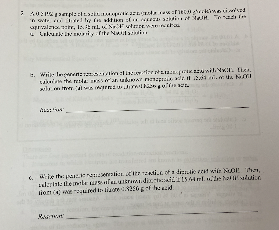 2. A 0.5192 g sample of a solid monoprotic acid (molar mass of 180.0 g/mole) was dissolved
in water and titrated by the addition of an aqueous solution of NaOH. To reach the
equivalence point, 15.96 mL of NaOH solution were required.
a. Calculate the molarity of the NaOH solution.
b. Write the generic representation of the reaction of a monoprotic acid with NaOH. Then,
calculate the molar mass of an unknown monoprotic acid if 15.64 mL of the NaOH
solution from (a) was required to titrate 0.8256 g of the acid.
Reaction:
le mm 00.0
Reaction:
ori mi biss of a suala
ion-reduction reactions.
c. Write the generic representation of the reaction of a diprotic acid with NaOH. Then,
calculate the molar mass of an unknown diprotic acid if 15.64 mL of the NaOH solution
from (a) was required to titrate 0.8256 g of the acid.
Com