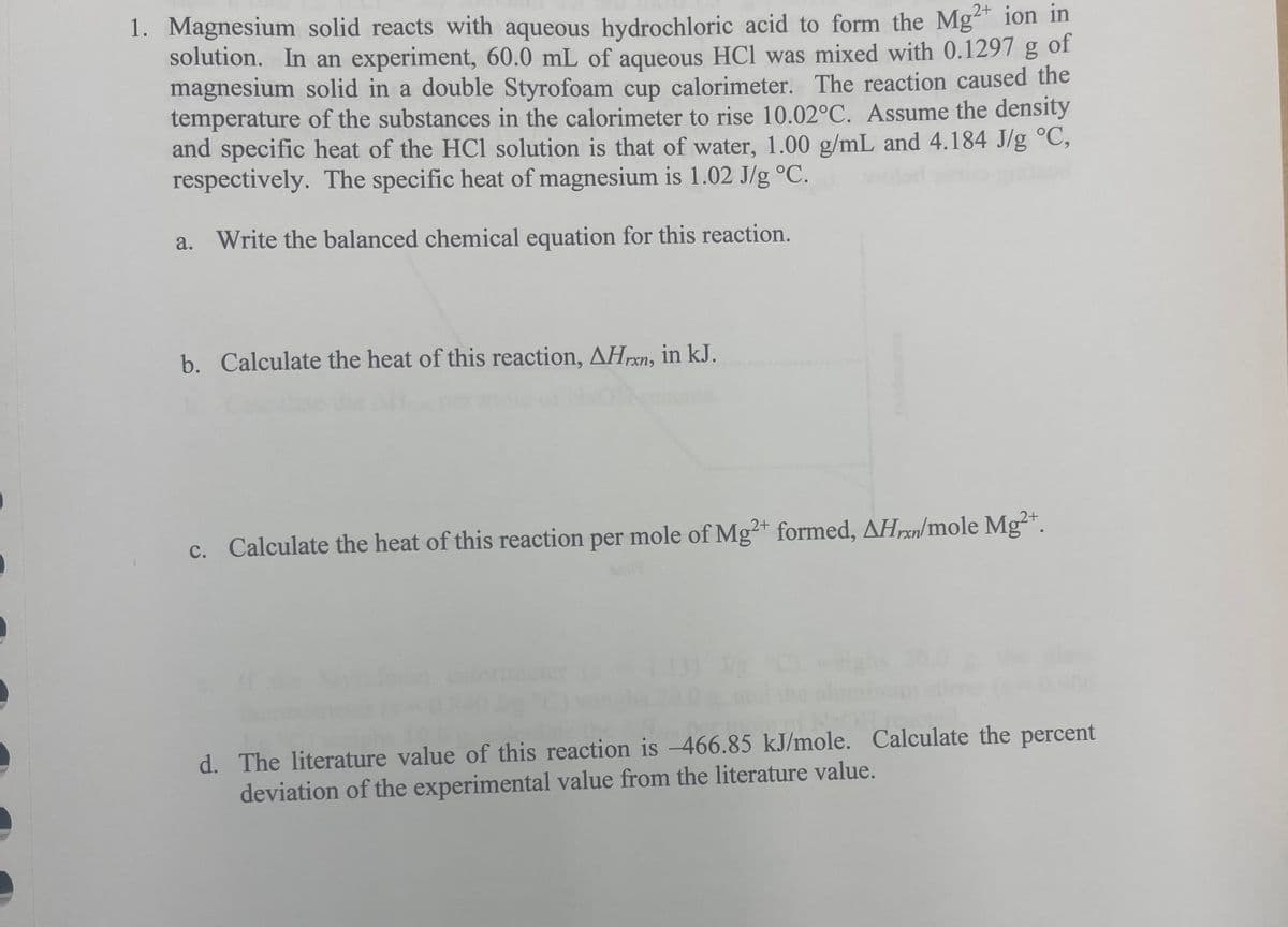 of
1. Magnesium solid reacts with aqueous hydrochloric acid to form the Mg2+ ion in
solution. In an experiment, 60.0 mL of aqueous HCl was mixed with 0.1297 g
magnesium solid in a double Styrofoam cup calorimeter. The reaction caused the
temperature of the substances in the calorimeter to rise 10.02°C. Assume the density
and specific heat of the HCl solution is that of water, 1.00 g/mL and 4.184 J/g °C,
respectively. The specific heat of magnesium is 1.02 J/g °C.
a. Write the balanced chemical equation for this reaction.
b. Calculate the heat of this reaction, AHrxn, in kJ.
c. Calculate the heat of this reaction per mole of Mg2+ formed, AHxn/mole Mg2+.
d. The literature value of this reaction is -466.85 kJ/mole. Calculate the percent
deviation of the experimental value from the literature value.