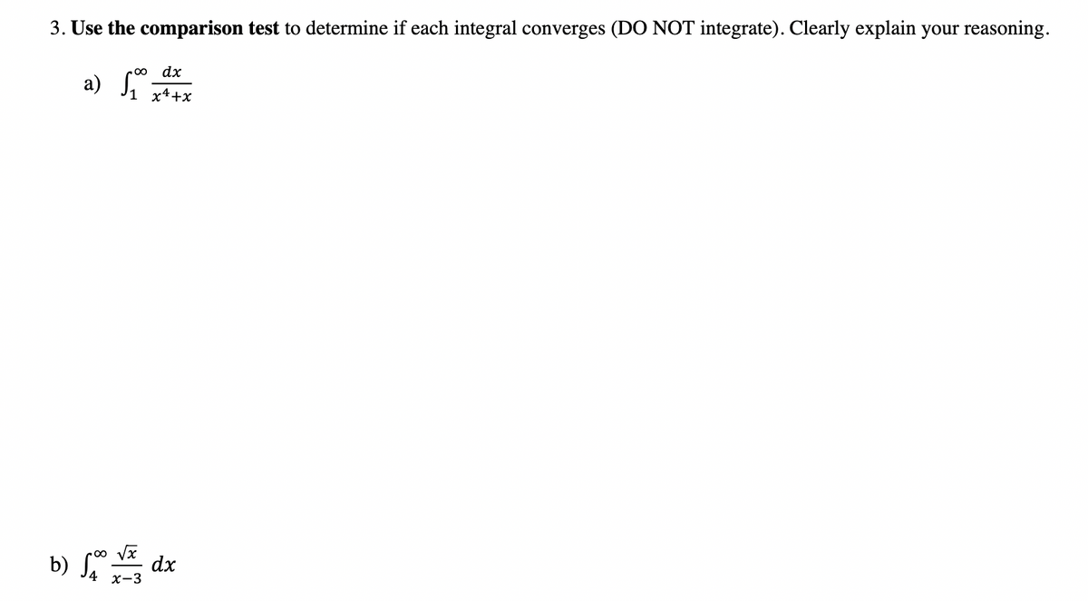 3. Use the comparison test to determine if each integral converges (DO NOT integrate). Clearly explain your reasoning.
dx
a) S,
i *
1 x4+x
b) S dx
4 х-3
