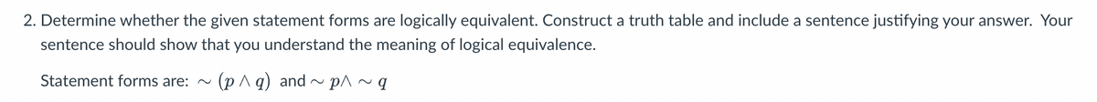 2. Determine whether the given statement forms are logically equivalent. Construct a truth table and include a sentence justifying your answer. Your
sentence should show that you understand the meaning of logical equivalence.
Statement forms are: ~ (p^q) and ~ p^ ~ q