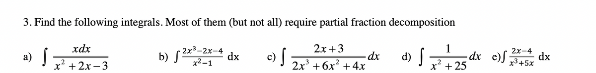 3. Find the following integrals. Most of them (but not all) require partial fraction decomposition
xdx
2х + 3
1
-dx e)J 3+5x
2x3-2х-4
c) f
2х-4
b) S-1
- dx
2х + 6х* + 4х
a)
dx
d)
x + 25
х2—1
2
x* + 2х — 3
