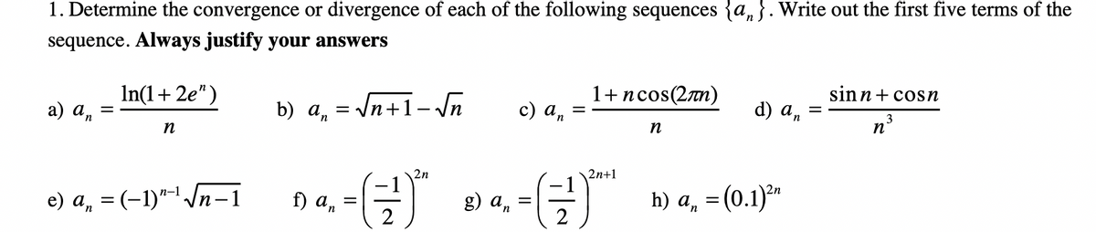 1. Determine the convergence or divergence of each of the following sequences {a, }. Write out the first five terms of the
sequence. Always justify your answers
1+ncos(2n)
sinn+ cosn
In(1+ 2e")
с) а,
d) an
3
b) a, = /n+1- \n
%3|
a) an
n°
n
n
n
(금)
2n
2n+1
e) a, =(-1)"-/n=i 9 a, -= 4, -
h) а, — (о.1)""
g) an
п-1
f) an
2
