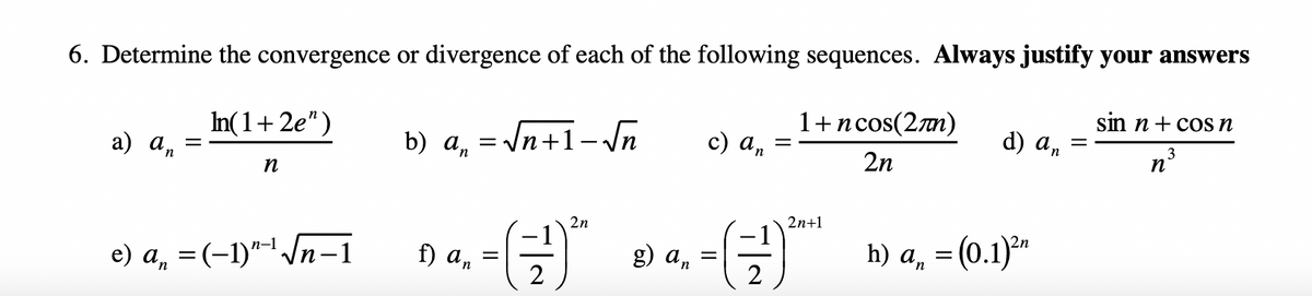 6. Determine the convergence or divergence of each of the following sequences. Always justify your answers
sin n + cos n
1+ncos(2m)
d) an
In(1+2e")
= \n+1- Jn
c) an
n
b) a, = /n+1- \n
2n
a) an
п
2n+1
2n
h) An
= (0.1)*n
f) an
g) an
п-1
e) a, = (-1)"-' /n-1
2
