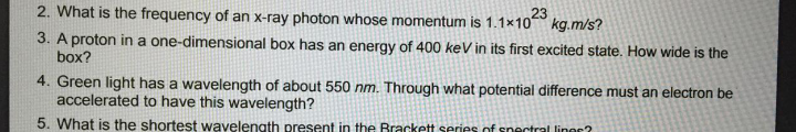 2. What is the frequency of an x-ray photon whose momentum is 1.1×10 kg.m/s?
23
3. A proton in a one-dimensional box has an energy of 400 keV in its first excited state. How wide is the
box?
4. Green light has a wavelength of about 550 nm. Through what potential difference must an electron be
accelerated to have this wavelength?
5. What is the shortest wavelength present in the Brackett series of snectral linor?
