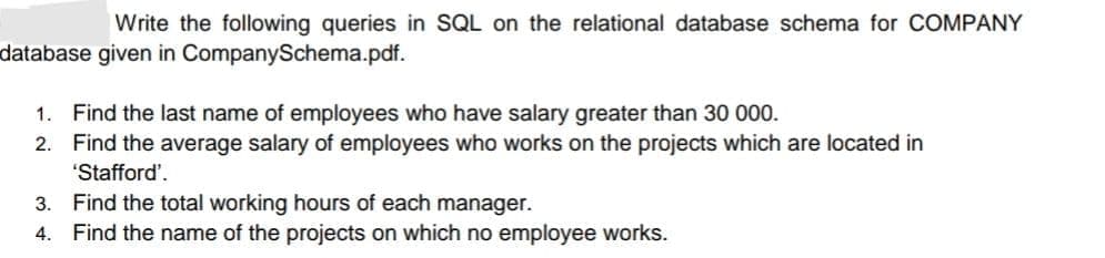 Write the following queries in SQL on the relational database schema for COMPANY
database given in CompanySchema.pdf.
1. Find the last name of employees who have salary greater than 30 000.
2. Find the average salary of employees who works on the projects which are located in
"Stafford'.
3. Find the total working hours of each manager.
4. Find the name of the projects on which no employee works.
