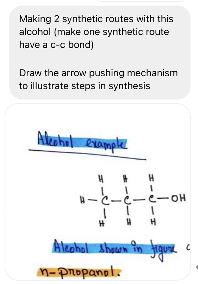 Making 2 synthetic routes with this
alcohol (make one synthetic route
have a c-c bond)
Draw the arrow pushing mechanism
to illustrate steps in synthesis
Akeohul example
4~と。
e-OH
H
Aleohol shown în figus.
M-Propanol.
エーリ
ーリーコ
リーェ
