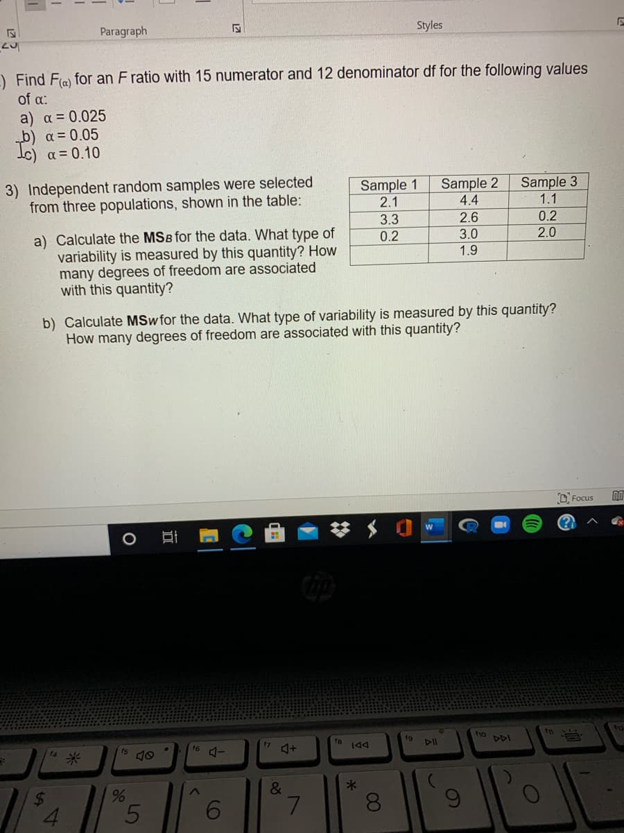 Styles
Paragraph
-) Find Fla) for an F ratio with 15 numerator and 12 denominator df for the following values
of a:
a) a = 0.025
b) a = 0.05
Ic) a = 0.10
3) Independent random samples were selected
from three populations, shown in the table:
Sample 2
Sample 3
Sample 1
2.1
4.4
1.1
2.6
0.2
3.3
0.2
a) Calculate the MSB for the data. What type of
variability is measured by this quantity? How
many degrees of freedom are associated
with this quantity?
3.0
2.0
1.9
b) Calculate MSw for the data. What type of variability is measured by this quantity?
How many degrees of freedom are associatęd with this quantity?
D Focus
fg
10
DDI
f8
144
16
f4
f5
米
&
4.
6.
60
4231
近
LO
%24
