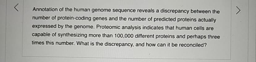 Annotation of the human genome sequence reveals a discrepancy between the
number of protein-coding genes and the number of predicted proteins actually
expressed by the genome. Proteomic analysis indicates that human cells are
capable of synthesizing more than 100,000 different proteins and perhaps three
times this number. What is the discrepancy, and how can it be reconciled?
