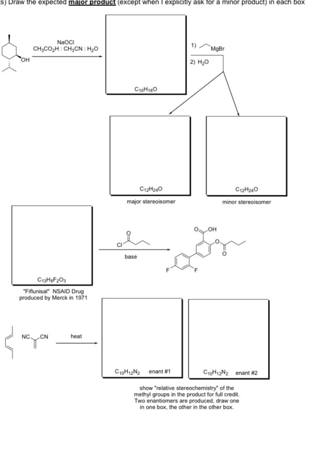 S) Draw the expected major product (except when I explicitly ask for a minor product) in each box
NaOCI
CH;CO,H : CH,CN : H20
1)
`MgBr
OH
2) H20
C10H180
C12H240
C12H240
major stereoisomer
minor stereoisomer
base
C13H9F203
"Fiflunisal" NSAID Drug
produced by Merck in 1971
NC.
CN
heat
C10H12N2 enant #1
C1OH12N2 enant #2
show "relative stereochemistry" of the
methyl groups in the product for full credit.
Two enantiomers are produced, draw one
in one box, the other in the other box.
