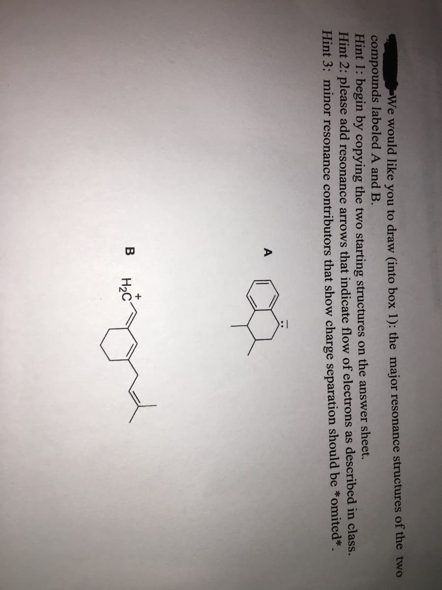 We would like you to draw (into box 1): the major resonance structures of the two
compounds labeled A and B.
Hint 1: begin by copying the two starting structures on the answer sheet.
Hint 2: please add resonance arrows that indicate flow of electrons as described in class.
Hint 3: minor resonance contributors that show charge separation should be *omited*.
B
H2C
