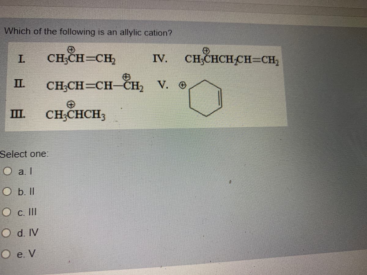 Which of the following is an allylic cation?
I.
CH;CH=CH,
IV.
CH;CHCH CH=CH,
I.
CH;CH=CH-ČH, V. O
III.
CH;CHCH3
Select one:
O a. I
O b. I
O c. II
O d. IV
O e. V
