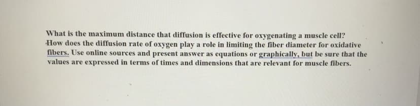 What is the maximum distance that diffusion is effective for oxygenating a muscle cell?
How does the diffusion rate of oxygen play a role in limiting the fiber diameter for oxidative
fibers. Use online sources and present answer as equations or graphically, but be sure that the
values are expressed in terms of times and dimensions that are relevant for muscle fibers.
